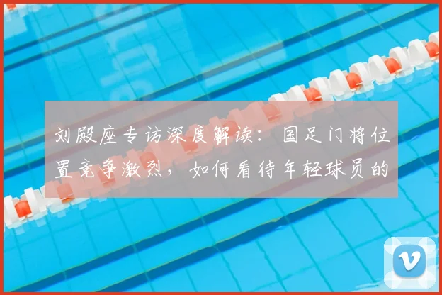 刘殿座专访深度解读：国足门将位置竞争激烈，如何看待年轻球员的挑战与机遇？