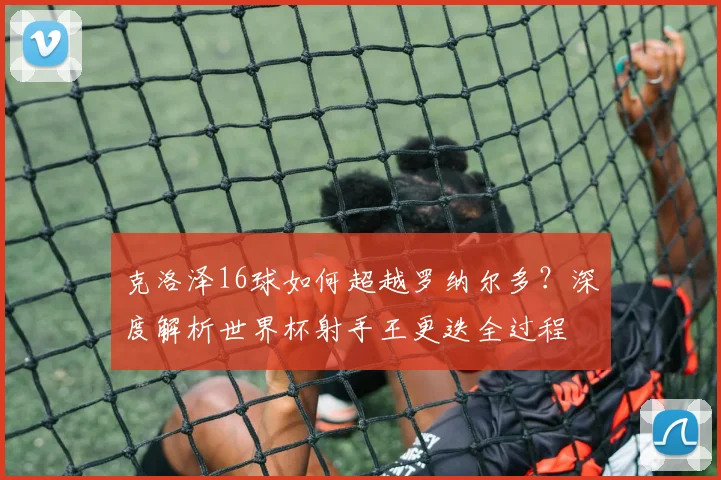 克洛泽16球如何超越罗纳尔多？深度解析世界杯射手王更迭全过程