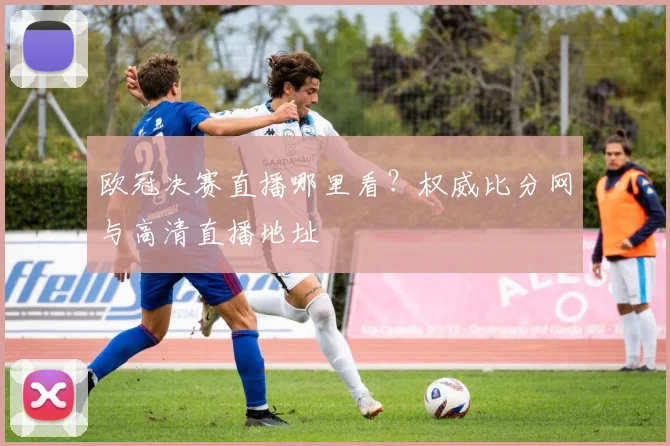 欧冠决赛直播哪里看？权威比分网与高清直播地址