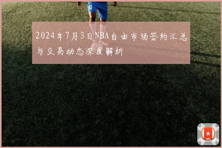 2024年7月3日NBA自由市场签约汇总与交易动态深度解析