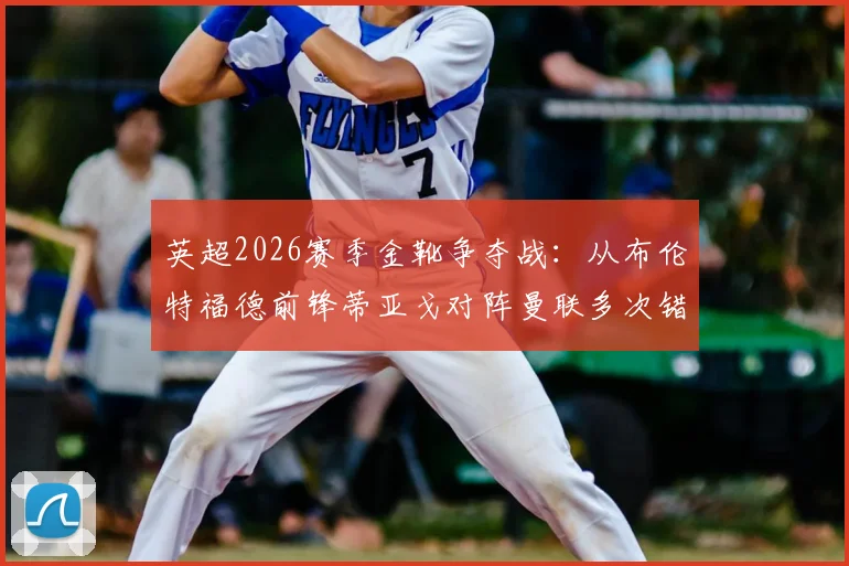 英超2026赛季金靴争夺战：从布伦特福德前锋蒂亚戈对阵曼联多次错失良机说起，前锋该如何提高终结能力？