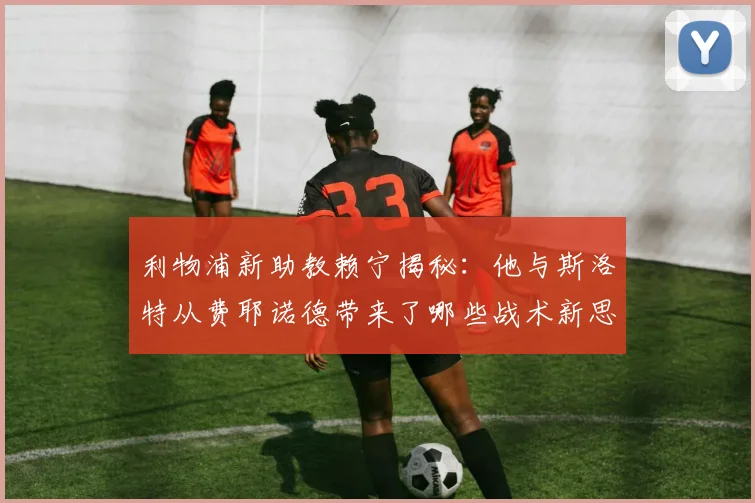 利物浦新助教赖宁揭秘：他与斯洛特从费耶诺德带来了哪些战术新思路？