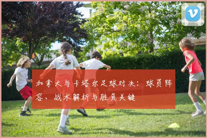 加拿大与卡塔尔足球对决：球员阵容、战术解析与胜负关键