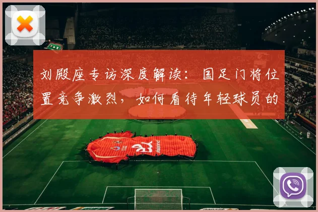 刘殿座专访深度解读：国足门将位置竞争激烈，如何看待年轻球员的挑战与机遇？