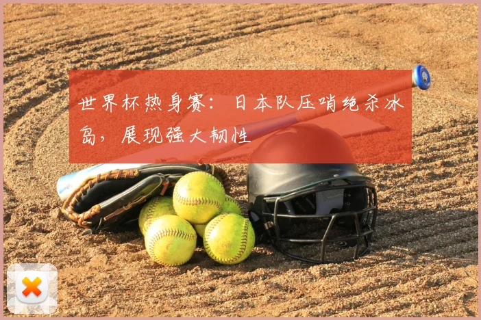 世界杯热身赛:日本队压哨绝杀冰岛,展现强大韧性