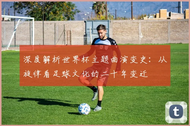 深度解析世界杯主题曲演变史：从旋律看足球文化的二十年变迁