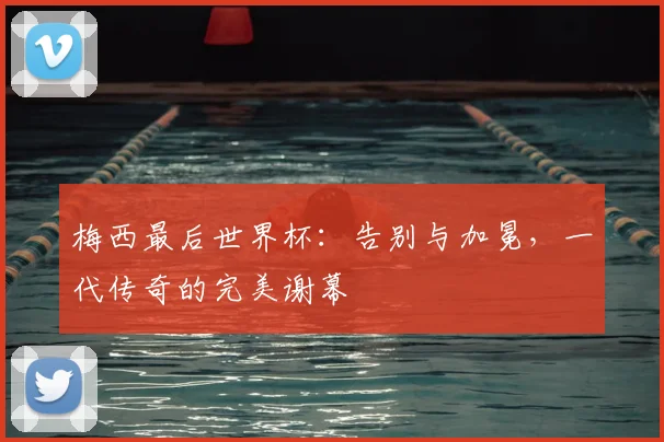梅西最后世界杯：告别与加冕，一代传奇的完美谢幕