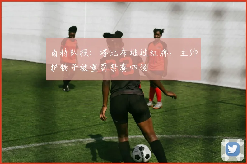 南特队报：塔比布逃过红牌，主帅护犊子被重罚禁赛四场