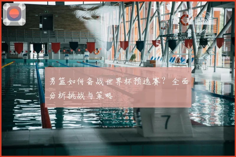 男篮如何备战世界杯预选赛？全面分析挑战与策略