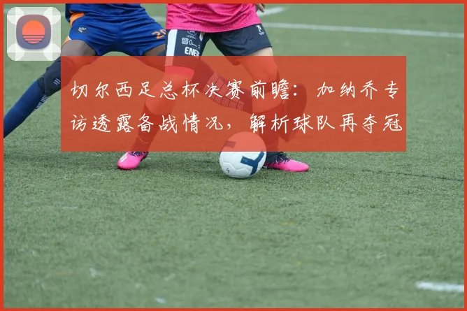 切尔西足总杯决赛前瞻：加纳乔专访透露备战情况，解析球队再夺冠信心来源