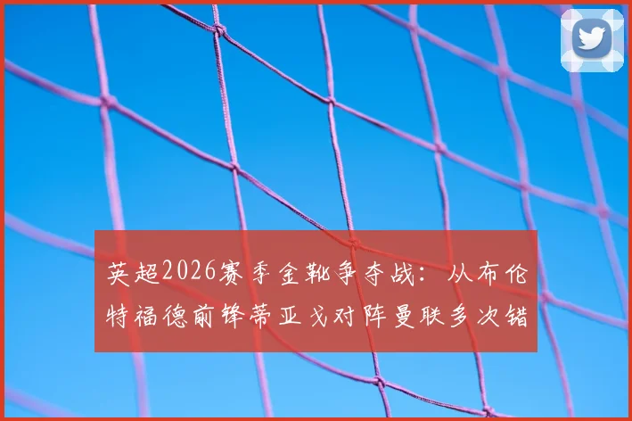 英超2026赛季金靴争夺战：从布伦特福德前锋蒂亚戈对阵曼联多次错失良机说起，前锋该如何提高终结能力？