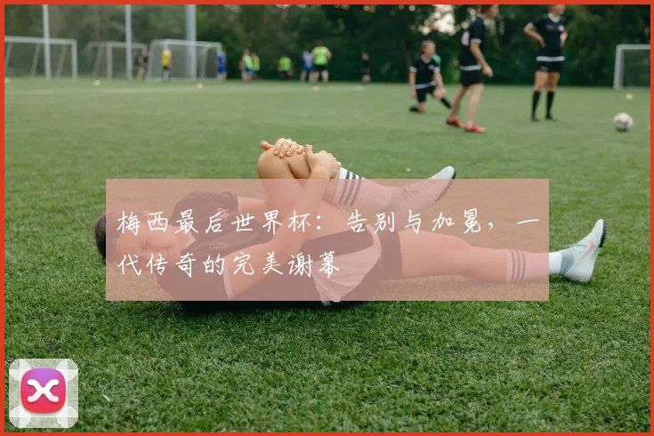 梅西最后世界杯：告别与加冕，一代传奇的完美谢幕