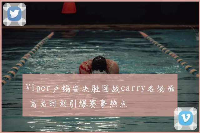 Viper卢锡安决胜团战carry名场面 高光时刻引爆赛事热点
