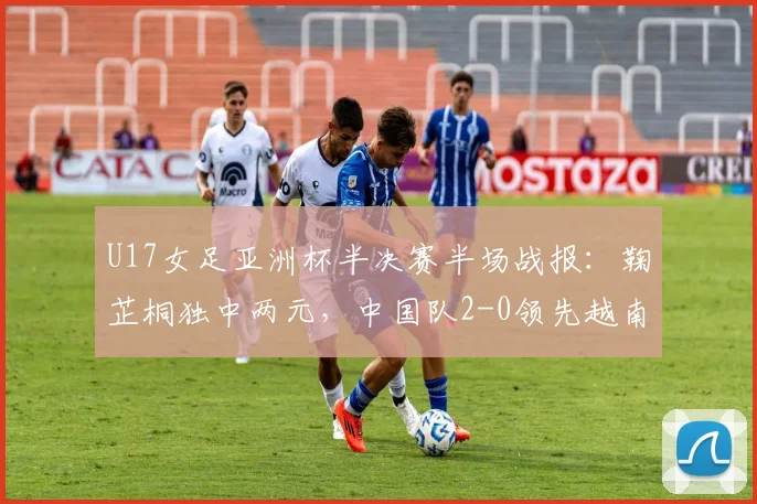 U17女足亚洲杯半决赛半场战报：鞠芷桐独中两元，中国队2-0领先越南