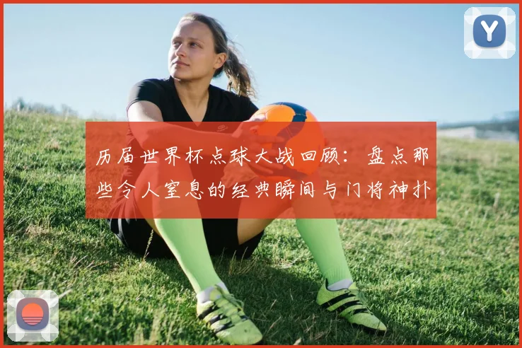 历届世界杯点球大战回顾：盘点那些令人窒息的经典瞬间与门将神扑