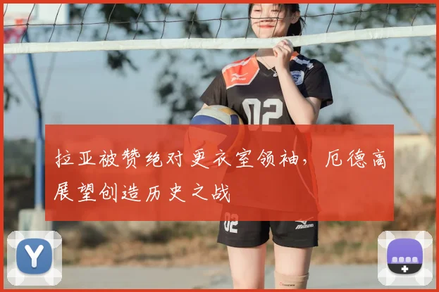 拉亚被赞绝对更衣室领袖，厄德高展望创造历史之战