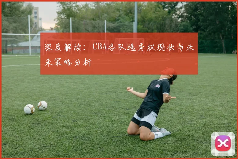 深度解读：CBA各队选秀权现状与未来策略分析