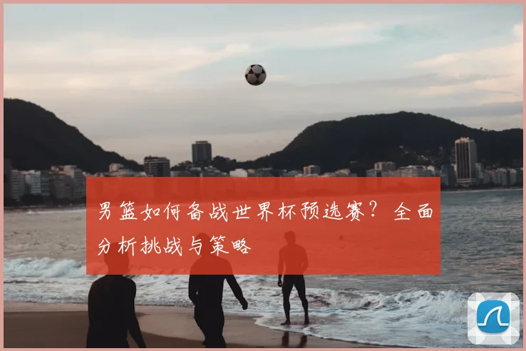 男篮如何备战世界杯预选赛?全面分析挑战与策略